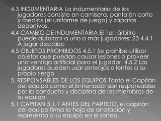 4.3 INDUMENTARIA La indumentaria de los
jugadores consiste en camiseta, pantalón corto
y medias (el uniforme de juego) y zapatos
deportivos.
4.4 CAMBIO DE INDUMENTARIA El 1er. árbitro
puede autorizar a uno o más jugadores: 23 4.4.1
A jugar descalzo
4.5 OBJETOS PROHIBIDOS 4.5.1 Se prohíbe utilizar
objetos que puedan causar lesiones o proveer
una ventaja artificial para el jugador. 4.5.2 Los
jugadores pueden usar anteojos o lentes a su
propio riesgo
5. RESPONSABLES DE LOS EQUIPOS Tanto el Capitán
del equipo como el Entrenador son responsables
por la conducta y disciplina de los miembros de
su equipo
5.1 CAPITAN 5.1.1 ANTES DEL PARTIDO, el capitán
del equipo firma la hoja de anotación y
representa a su equipo en el sorteo.
 