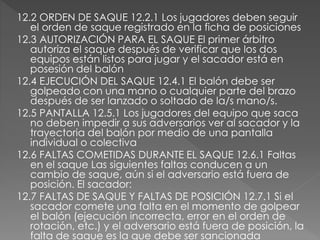 12.2 ORDEN DE SAQUE 12.2.1 Los jugadores deben seguir
el orden de saque registrado en la ficha de posiciones
12.3 AUTORIZACIÓN PARA EL SAQUE El primer árbitro
autoriza el saque después de verificar que los dos
equipos están listos para jugar y el sacador está en
posesión del balón
12.4 EJECUCIÓN DEL SAQUE 12.4.1 El balón debe ser
golpeado con una mano o cualquier parte del brazo
después de ser lanzado o soltado de la/s mano/s.
12.5 PANTALLA 12.5.1 Los jugadores del equipo que saca
no deben impedir a sus adversarios ver al sacador y la
trayectoria del balón por medio de una pantalla
individual o colectiva
12.6 FALTAS COMETIDAS DURANTE EL SAQUE 12.6.1 Faltas
en el saque Las siguientes faltas conducen a un
cambio de saque, aún si el adversario está fuera de
posición. El sacador:
12.7 FALTAS DE SAQUE Y FALTAS DE POSICIÓN 12.7.1 Si el
sacador comete una falta en el momento de golpear
el balón (ejecución incorrecta, error en el orden de
rotación, etc.) y el adversario está fuera de posición, la
falta de saque es la que debe ser sancionada
 