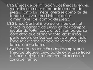 1.3.2 Líneas de delimitación Dos líneas laterales
y dos líneas finales marcan la cancha de
juego. Tanto las líneas laterales como las de
fondo se trazan en el interior de las
dimensiones del campo de juego.
1.3.3 Línea Central El eje de la línea central
divide la cancha de juego en dos campos
iguales de 9x9m cada uno. Sin embargo, se
considera que el ancho total de la línea
pertenece a ambos campos por igual. Esta
línea se extiende debajo de la red de línea
lateral a línea latera
1.3.4 Línea de Ataque En cada campo, una
línea de ataque, cuyo borde exterior se traza
a 3 m del eje de la línea central, marca la
zona de frente.
 