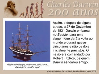 Assim, e depois de alguns atraso, a 27 de Dezembro de 1831 Darwin embarca no  Beagle , para uma viagem que dará a volta ao mundo e durará quase cinco anos e não os dois inicialmente previstos. O navio era comandado por Robert FitzRoy, de quem Darwin se tornou amigo. Réplica do Beagle, elaborada pelo Museu da Marinha, em Portugal. 