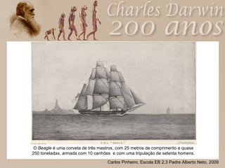 O  Beagle  é uma corveta de três mastros, com 25 metros de comprimento e quase 250 toneladas, armada com 10 canhões  e com uma tripulação de setenta homens. 