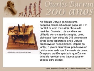 No  Beagle  Darwin partilhou uma pequena cabina situada na popa, de 3 m  por 3,3 m, com mais dois oficiais da marinha. Durante o dia a cabina era utilizada como casa dos mapas, como biblioteca (com cerca de 245 volumes) e ainda como laboratório onde Darwin preparava os especímenes. Depois do jantar, o jovem naturalista  pendurava na cabina uma rede que lhe servia de cama. O espaço era tão apertado  que Darwin tinha de remover uma gaveta para ter espaço para os pés. 