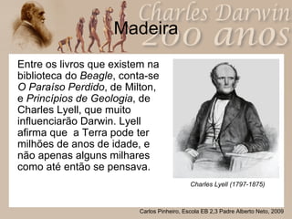 Madeira Entre os livros que existem na biblioteca do  Beagle , conta-se  O Paraíso Perdido , de Milton, e  Princípios de Geologia , de Charles Lyell, que muito influenciarão Darwin. Lyell afirma que  a Terra pode ter milhões de anos de idade, e não apenas alguns milhares como até então se pensava. Charles Lyell (1797-1875) 