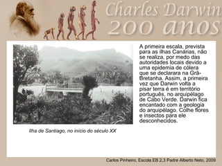 A primeira escala, prevista para as ilhas Canárias, não se realiza, por medo das autoridades locais devido a uma epidemia de cólera que se declarara na Grã-Bretanha. Assim, a primeira vez que Darwin volta a pisar terra é em território português, no arquipélago de Cabo Verde. Darwin fica encantado com a geologia do arquipélago. Colhe flores e insectos para ele desconhecidos. Ilha de Santiago, no início do século XX 