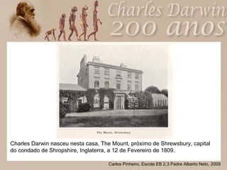 Charles Darwin nasceu nesta casa, The Mount, próximo de Shrewsbury, capital do condado de Shropshire, Inglaterra, a 12 de Fevereiro de 1809.  