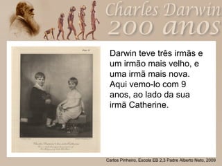 Darwin teve três irmãs e um irmão mais velho, e uma irmã mais nova.  Aqui vemo-lo com 9 anos, ao lado da sua irmã Catherine. 
