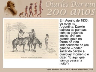 Em Agosto de 1833, de novo na Argentina, Darwin explora as pampas com os gaúchos locais: «Há um grande gozo na forma de vida independente de um gaúcho – poder saltar do cavalo a qualquer momento e dizer: “É aqui que vamos passar a noite”» 