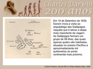 Em 15 de Setembro de 1835, Darwin inicia a visita ao arquipélago das Galápagos, naquela que é talvez a etapa mais importante da viagem. As Galápagos formam um grupo de 58 ilhas, das quais apenas quatro são habitadas, situadas no oceano Pacífico a aproximadamente mil quilómetros do ponto continental mais próximo.  