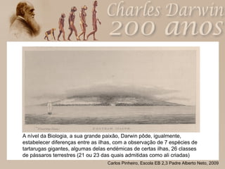 A nível da Biologia, a sua grande paixão, Darwin pôde, igualmente, estabelecer diferenças entre as ilhas, com a observação de 7 espécies de tartarugas gigantes, algumas delas endémicas de certas ilhas, 26 classes de pássaros terrestres (21 ou 23 das quais admitidas como ali criadas) 