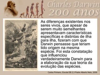 As diferenças existentes nos seres vivos, que apesar de serem muito semelhantes apresentavam características específicas e distintas de ilha para ilha, fizeram com que Darwin pensasse que teriam tido origem na mesma espécie. Foi esta constatação que influenciou verdadeiramente Darwin para a elaboração da sua teoria da evolução das espécies. 