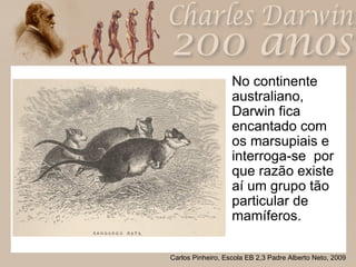 No continente australiano, Darwin fica encantado com os marsupiais e interroga-se  por que razão existe aí um grupo tão particular de mamíferos.  