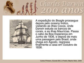 A expedição do  Beagle  prossegue depois pelo oceano Índico, visitando as ilhas Cocos, onde Darwin estuda os bancos de corais, e as ilhas Maurícias. Passa o cabo da Boa Esperança em Junho de 1836, e depois de mais uma passagem pelo Brasil, onde chega em Agosto, regressa finalmente a casa em Outubro de 1836. 