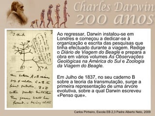 Ao regressar, Darwin instalou-se em Londres e começou a dedicar-se à organização e escrita das pesquisas que tinha efectuado durante a viagem.   Redige o  Diário de Viagem do Beagle  e prepara a obra em vários volumes  As Observações Geológicas na América do Sul  e  Zoologia da Viagem do Beagle. Em Julho de 1837, no seu caderno B sobre a teoria da transmutação, surge a primeira representação de uma árvore evolutiva, sobre a qual Darwin escreveu «Penso que». 