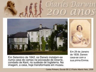 Em Setembro de 1842, os Darwin instalam-se numa casa de campo na povoação de Downe, condado de Kent, no sudeste de Inglaterra. Na imagem, a casa, hoje transformada em museu. Em 29 de Janeiro de 1839, Darwin casa-se com a sua prima Emma. 