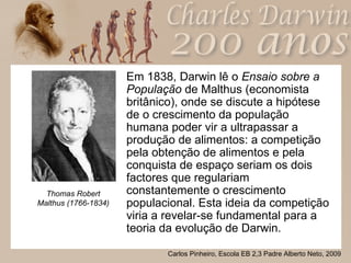 Em 1838, Darwin lê o  Ensaio sobre a População  de Malthus (economista britânico), onde se discute a hipótese de o crescimento da população humana poder vir a ultrapassar a produção de alimentos: a competição pela obtenção de alimentos e pela conquista de espaço seriam os dois factores que regulariam constantemente o crescimento populacional. Esta ideia da competição viria a revelar-se fundamental para a teoria da evolução de Darwin. Thomas Robert Malthus (1766-1834) 