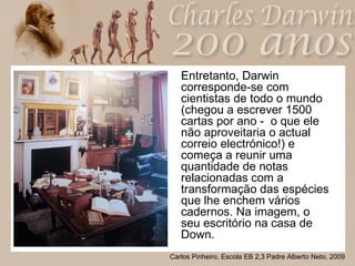 Entretanto, Darwin corresponde-se com cientistas de todo o mundo (chegou a escrever 1500 cartas por ano -  o que ele não aproveitaria o actual correio electrónico!) e começa a reunir uma quantidade de notas relacionadas com a transformação das espécies que lhe enchem vários cadernos. Na imagem, o seu escritório na casa de Down. 