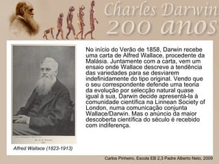 No início do Verão de 1858, Darwin recebe uma carta de Alfred Wallace, procedente da Malásia. Juntamente com a carta, vem um ensaio onde Wallace descreve a tendência das variedades para se desviarem indefinidamente do tipo original. Vendo que o seu correspondente defende uma teoria da evolução por selecção natural quase igual à sua, Darwin decide apresentá-la à comunidade científica na Linnean Society of London, numa comunicação conjunta Wallace/Darwin. Mas o anúncio da maior descoberta científica do século é recebido com indiferença. Alfred Wallace (1823-1913) 