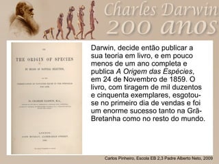 Darwin, decide então publicar a sua teoria em livro, e em pouco menos de um ano completa e publica  A Origem das Espécies , em 24 de Novembro de 1859. O livro, com tiragem de mil duzentos e cinquenta exemplares, esgotou-se no primeiro dia de vendas e foi um enorme sucesso tanto na Grã-Bretanha como no resto do mundo. 