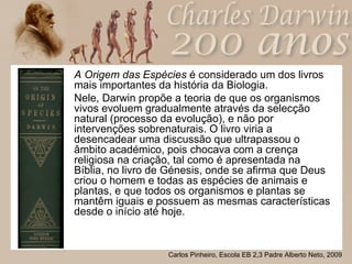 A   Origem das Espécies  é considerado um dos livros mais importantes da história da Biologia. Nele, Darwin propõe a teoria de que os organismos vivos evoluem gradualmente através da selecção natural (processo da evolução), e não por intervenções sobrenaturais. O livro viria a desencadear uma discussão que ultrapassou o âmbito académico, pois chocava com a crença religiosa na criação, tal como é apresentada na Bíblia, no livro de Génesis, onde se afirma que Deus criou o homem e todas as espécies de animais e plantas, e que todos os organismos e plantas se mantêm iguais e possuem as mesmas características desde o início até hoje. 