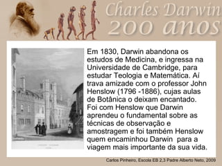 Em 1830, Darwin abandona os estudos de Medicina, e ingressa na Universidade de Cambridge, para estudar Teologia e Matemática. Aí trava amizade com o professor John Henslow (1796 -1886), cujas aulas de Botânica o deixam encantado. Foi com Henslow que Darwin aprendeu o fundamental sobre as técnicas de observação e amostragem e foi também Henslow quem encaminhou Darwin  para a viagem mais importante da sua vida. 