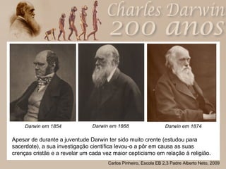 Darwin em 1868  Darwin em 1854 Darwin em 1874 Apesar de durante a juventude Darwin ter sido muito crente (estudou para sacerdote), a sua investigação científica levou-o a pôr em causa as suas crenças cristãs e a revelar um cada vez maior cepticismo em relação à religião. 