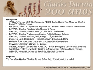 Bibliografia: AVELAR, Teresa, MATOS, Margarida, REGO, Carla,  Quem Tem Medo de Charles Darwin ?, Relógio d’ Água  BROWNE, Janet,  A Origem das Espécies de  Charles  Darwin , Gradiva Publicações.  DARWIN, Charles,  Autobiografia , Relógio d’ Água  DARWIN, Charles,  Sobre a Selecção Natural , Coisas de Ler  DARWIN, Charles, A Viagem do Beagle, Relógio D’Água Editores  DARWIN, Charles,  Autobiografia , Relógio D’Água Editores  CUGOTA, Luís,  Chamo-me… Charles Darwin , Didáctica Editora  FUNDAÇÃO CALOUSTE GULBENKIAN,  A Evolução de Darwin HOWARD, Jonathan,  Darwin , D. Quixote.  NEVES, Joaquim Carreira das, AVELAR, Teresa,  Evolução a Duas Vozes , Bertrand VÁRIOS AUTORES,  Evolução: História e Argumentos , Esfera do Caos Editores.  WEINER, Jonathan,  O Bico do Tentilhão , Editorial Caminho. Imagens: The Complete Work of Charles Darwin Online  (http://darwin-online.org.uk/) 