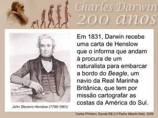 Em 1831, Darwin recebe uma carta de Henslow que o informa que andam à procura de um naturalista para embarcar a bordo do  Beagle , um navio da Real Marinha Britânica, que tem por missão cartografar as costas da América do Sul.  John Stevens Henslow (1796-1861) 