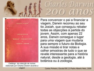 Para convencer o pai a financiar a viagem, Darwin recorreu ao seu tio Josiah, que conseguiu rebater todas as objecções à partida do jovem. Assim, com apenas 22 anos, Darwin consegue o lugar para uma viagem que mudaria para sempre o futuro da Biologia. A sua missão é tirar notas e colher amostras de tudo o que se revele interessante para a história natural, desde a geologia, até à botânica ou à zoologia.  Catálogo  da colecção de rochas elaborado por Charles Darwin durante a viagem 