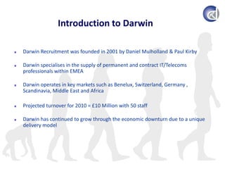 Introduction to DarwinDarwin Recruitment was founded in 2001 by Daniel Mulholland & Paul KirbyDarwin specialises in the supply of permanent and contract IT/Telecoms professionals within EMEADarwin operates in key markets such as Benelux, Switzerland, Germany , Scandinavia, Middle East and AfricaProjected turnover for 2010 = £10 Million with 50 staffDarwin has continued to grow through the economic downturn due to a unique delivery model