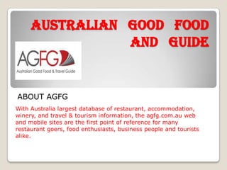 Australian good food
and guide
ABOUT AGFG
With Australia largest database of restaurant, accommodation,
winery, and travel & tourism information, the agfg.com.au web
and mobile sites are the first point of reference for many
restaurant goers, food enthusiasts, business people and tourists
alike.
 