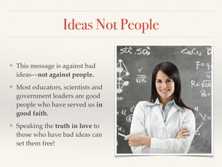 Ideas Not People
❖ This message is against bad
ideas—not against people.
❖ Most educators, scientists and
government leaders are good
people who have served us in
good faith.
❖ Speaking the truth in love to
those who have bad ideas can
set them free!
 
