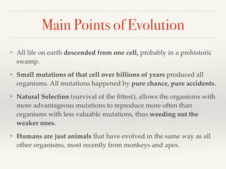 Main Points of Evolution
❖ All life on earth descended from one cell, probably in a prehistoric
swamp.
❖ Small mutations of that cell over billions of years produced all
organisms. All mutations happened by pure chance, pure accidents.
❖ Natural Selection (survival of the fittest), allows the organisms with
more advantageous mutations to reproduce more often than
organisms with less valuable mutations, thus weeding out the
weaker ones.
❖ Humans are just animals that have evolved in the same way as all
other organisms, most recently from monkeys and apes.
 