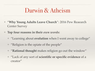 Darwin & Atheism
❖ “Why Young Adults Leave Church”: 2016 Pew Reaearch
Center Survey
❖ Top four reasons in their own words:
❖ “Learning about evolution when I went away to college”
❖ “Religion is the opiate of the people”
❖ “Rational thought makes religion go out the window”
❖ “Lack of any sort of scientific or specific evidence of a
creator”
 