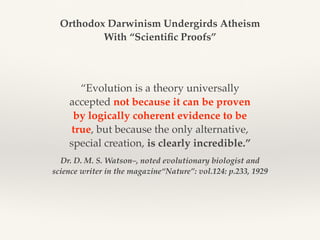Dr. D. M. S. Watson–, noted evolutionary biologist and
science writer in the magazine“Nature”: vol.124: p.233, 1929
“Evolution is a theory universally
accepted not because it can be proven
by logically coherent evidence to be
true, but because the only alternative,
special creation, is clearly incredible.”
Orthodox Darwinism Undergirds Atheism
With “Scientific Proofs”
 