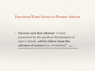 Darwinism Wants Science to Promote Atheism
❖ Darwin said that atheism “is best
promoted by the gradual illumination of
men’s minds, which follow from the
advance of science [i.e. evolution]” https://
answersingenesis.org/charles-darwin/darwinism/why-orthodox-darwinism-demands-atheism/
 