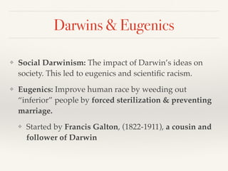 Darwins & Eugenics
❖ Social Darwinism: The impact of Darwin’s ideas on
society. This led to eugenics and scientific racism.
❖ Eugenics: Improve human race by weeding out
“inferior” people by forced sterilization & preventing
marriage.
❖ Started by Francis Galton, (1822-1911), a cousin and
follower of Darwin
 