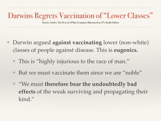 Darwins Regrets Vaccination of “Lower Classes”
Darwin, Charles. The Descent Of Man (Complete) (Illustrated) (p. 87). Kindle Edition
❖ Darwin argued against vaccinating lower (non-white)
classes of people against disease. This is eugenics.
❖ This is “highly injurious to the race of man.”
❖ But we must vaccinate them since we are “noble”
❖ “We must therefore bear the undoubtedly bad
effects of the weak surviving and propagating their
kind.”
 