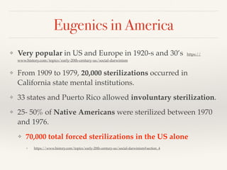 Eugenics in America
❖ Very popular in US and Europe in 1920-s and 30’s https://
www.history.com/topics/early-20th-century-us/social-darwinism
❖ From 1909 to 1979, 20,000 sterilizations occurred in
California state mental institutions.
❖ 33 states and Puerto Rico allowed involuntary sterilization.
❖ 25- 50% of Native Americans were sterilized between 1970
and 1976.
❖ 70,000 total forced sterilizations in the US alone
❖ https://www.history.com/topics/early-20th-century-us/social-darwinism#section_4
 