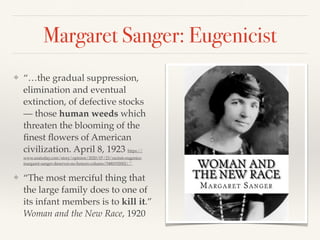 Margaret Sanger: Eugenicist
❖ “…the gradual suppression,
elimination and eventual
extinction, of defective stocks
— those human weeds which
threaten the blooming of the
finest flowers of American
civilization. April 8, 1923 https://
www.usatoday.com/story/opinion/2020/07/23/racism-eugenics-
margaret-sanger-deserves-no-honors-column/5480192002/.”
❖ “The most merciful thing that
the large family does to one of
its infant members is to kill it.”
Woman and the New Race, 1920
 