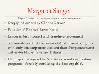 Margaret Sanger
❖ Deeply influenced by Charles Darwin.
❖ Founder of Planned Parenthood
❖ Leader in birth control and ‘free-love’ movement
❖ She maintained that the brains of Australian Aborigines
were only one step more evolved than chimpanzees and
just under blacks, Jews and Italians.
❖ Her magazine argued for ‘state-sponsored sterilization
programs’, forcibly sterilizing the ‘less capable’.
https://creation.com/margaret-sanger-darwinian-eugenicist
 