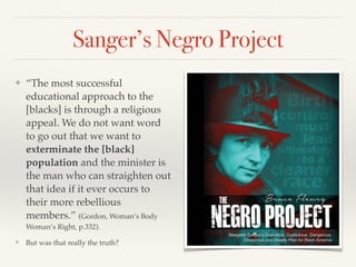 Sanger’s Negro Project
❖ “The most successful
educational approach to the
[blacks] is through a religious
appeal. We do not want word
to go out that we want to
exterminate the [black]
population and the minister is
the man who can straighten out
that idea if it ever occurs to
their more rebellious
members.” (Gordon, Woman’s Body
Woman’s Right, p.332).
❖ But was that really the truth?
 
