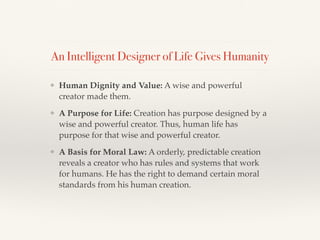 An Intelligent Designer of Life Gives Humanity
❖ Human Dignity and Value: A wise and powerful
creator made them.
❖ A Purpose for Life: Creation has purpose designed by a
wise and powerful creator. Thus, human life has
purpose for that wise and powerful creator.
❖ A Basis for Moral Law: A orderly, predictable creation
reveals a creator who has rules and systems that work
for humans. He has the right to demand certain moral
standards from his human creation.
 