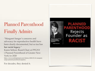 Planned Parenthood
Finally Admits
“Margaret Sanger’s concerns and
advocacy for reproductive health have
been clearly documented, but so too has
her racist legacy.”
Karen Seltzer, Board Chair at PPGNY
( Planned Parenthood of Greater New
York) in 2020
https://www.washingtonpost.com/history/2020/07/21/margaret-
sanger-planned-parenthood-eugenics/
For decades, they denied it.
 