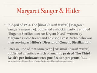 Margaret Sanger & Hitler
❖ In April of 1933, The [Birth Control Review] [Margaret
Sanger’s magazine], published a shocking article entitled
“Eugenic Sterilization: An Urgent Need” written by
Margaret’s close friend and advisor, Ernst Rudin, who was
then serving as Hitler’s Director of Genetic Sterilization.
❖ Later in June of that same year, [The Birth Control Review]
published an article which adamantly praised The Third
Reich’s pre-holocaust race purification programs.”https://
www.courierherald.com/letters/hitler-the-ku-klux-klan-and-margaret-sanger/
 