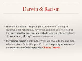 Darwin & Racism
❖ Harvard evolutionist Stephen Jay Gould wrote, “Biological
arguments for racism may have been common before 1859, but
they increased by orders of magnitude following the acceptance
of evolutionary theory” (Ontogeny and Phylogeny, 1977).
❖ If systemic racism exists in the West, we owe it to the one man
who has given “scientific proof” of the inequality of races and
the superiority of white people: Charles Darwin.
 