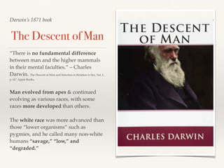 Darwin’s 1871 book
The Descent of Man
“There is no fundamental difference
between man and the higher mammals
in their mental faculties.” – Charles
Darwin. The Descent of Man and Selection in Relation to Sex, Vol. I.,
p. 62” Apple Books.
Man evolved from apes & continued
evolving as various races, with some
races more developed than others.
The white race was more advanced than
those “lower organisms” such as
pygmies, and he called many non-white
humans “savage,” “low,” and
“degraded.”
 