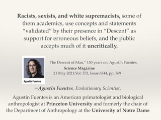 –Agustín Fuentes, Evolutionary Scientist,
Agustín Fuentes is an American primatologist and biological
anthropologist at Princeton University and formerly the chair of
the Department of Anthropology at the University of Notre Dame
Racists, sexists, and white supremacists, some of
them academics, use concepts and statements
“validated” by their presence in “Descent” as
support for erroneous beliefs, and the public
accepts much of it uncritically.
The Descent of Man,” 150 years on, Agustín Fuentes,
Science Magazine 
21 May 2021:Vol. 372, Issue 6544, pp. 769
 