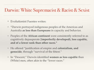 Darwin: White Supremacist & Racist & Sexist
❖ Evolutionist Fuentes writes:
❖ “Darwin portrayed indigenous peoples of the Americas and
Australia as less than Europeans in capacity and behavior.
❖ Peoples of the African continent were consistently referred to as
cognitively depauperate [imperfectly developed), less capable,
and of a lower rank than other races.”
❖ He offered “justification of empire and colonialism, and
genocide, through “survival of the fittest.”
❖ In “Descent,” Darwin identified women as less capable than
(White) men, often akin to the “lower races.”
 