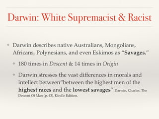 Darwin: White Supremacist & Racist
❖ Darwin describes native Australians, Mongolians,
Africans, Polynesians, and even Eskimos as “Savages.”
❖ 180 times in Descent & 14 times in Origin
❖ Darwin stresses the vast differences in morals and
intellect between“between the highest men of the
highest races and the lowest savages” Darwin, Charles. The
Descent Of Man (p. 43). Kindle Edition.
 