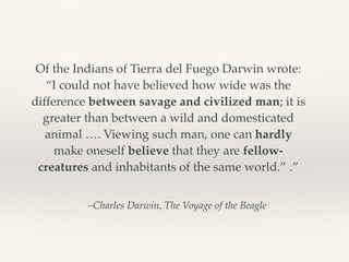 –Charles Darwin, The Voyage of the Beagle
Of the Indians of Tierra del Fuego Darwin wrote:
“I could not have believed how wide was the
difference between savage and civilized man; it is
greater than between a wild and domesticated
animal …. Viewing such man, one can hardly
make oneself believe that they are fellow-
creatures and inhabitants of the same world.” .”
 
